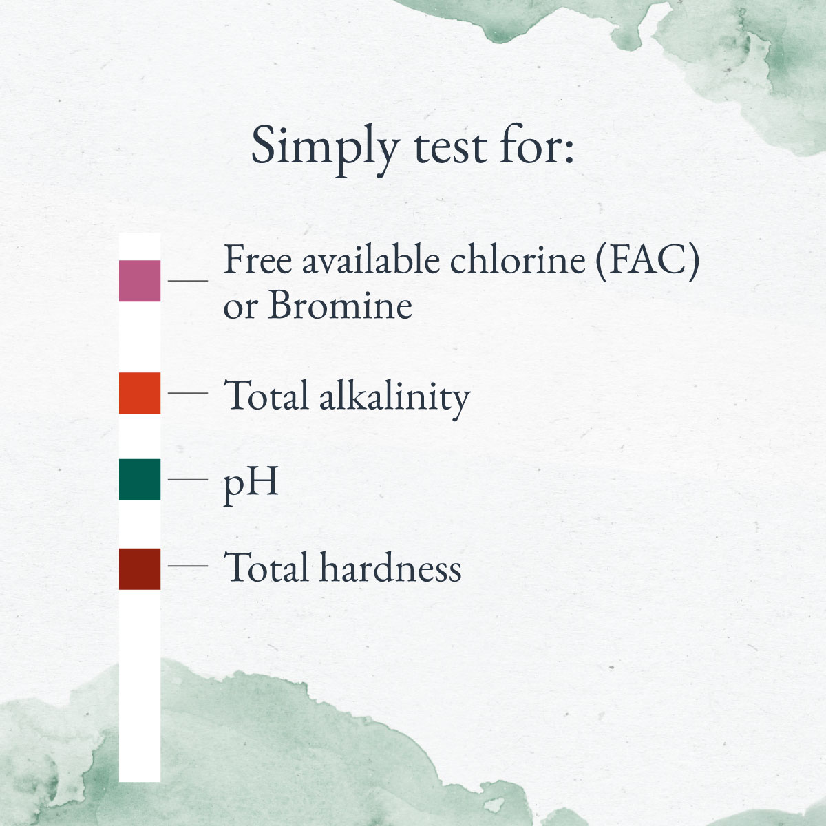 Simply test for: Free Chlorine Bromine Alkalinity pH Total Hardness